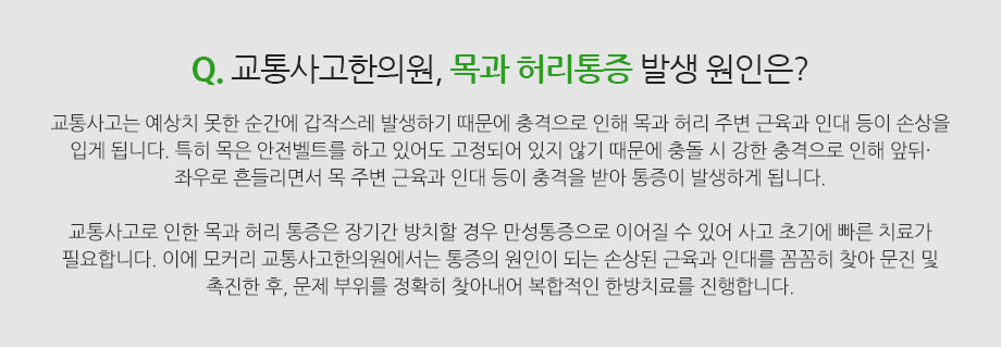 Q. 교통사고한의원, 목과 허리통증 발생 원인은? 교통사고는 예상치 못한 순간에 갑작스레 발생하기 때문에 충격으로 인해 목과 허리 주변 근육과 인대 등이 손상을 입게 됩니다. 특히 목은 안전벨트를 하고 있어도 고정되어 있지 않기 때문에 충돌 시 강한 충격으로 인해 앞뒤·좌우로 흔들리면서 목 주변 근육과 인대 등이 충격을 받아 통증이 발생하게 됩니다. 교통사고로 인한 목과 허리 통증은 장기간 방치할 경우 만성통증으로 이어질 수 있어 사고 초기에 빠른 치료가 필요합니다. 이에 모커리 교통사고한의원(구로·마포·강서·분당·부천)에서는 통증의 원인이 되는 손상된 근육과 인대를 꼼꼼히 찾아 문진 및 촉진한 후, 문제 부위를 정확히 찾아내어 복합적인 한방치료를 진행합니다. 